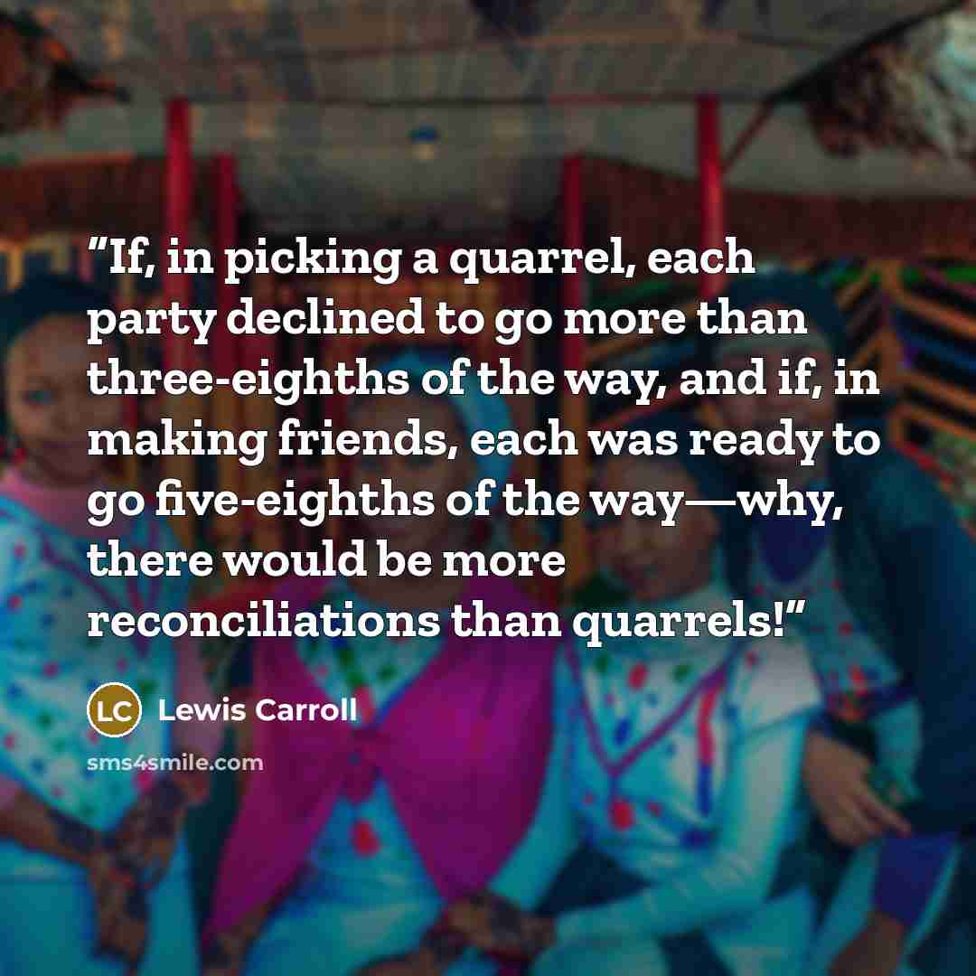 “If, in picking a quarrel, each party declined to go more than three-eighths of the way, and if, in making friends, each was ready to go five-eighths of the way—why, there would be more reconciliations than quarrels!” quote by Lewis Carroll
