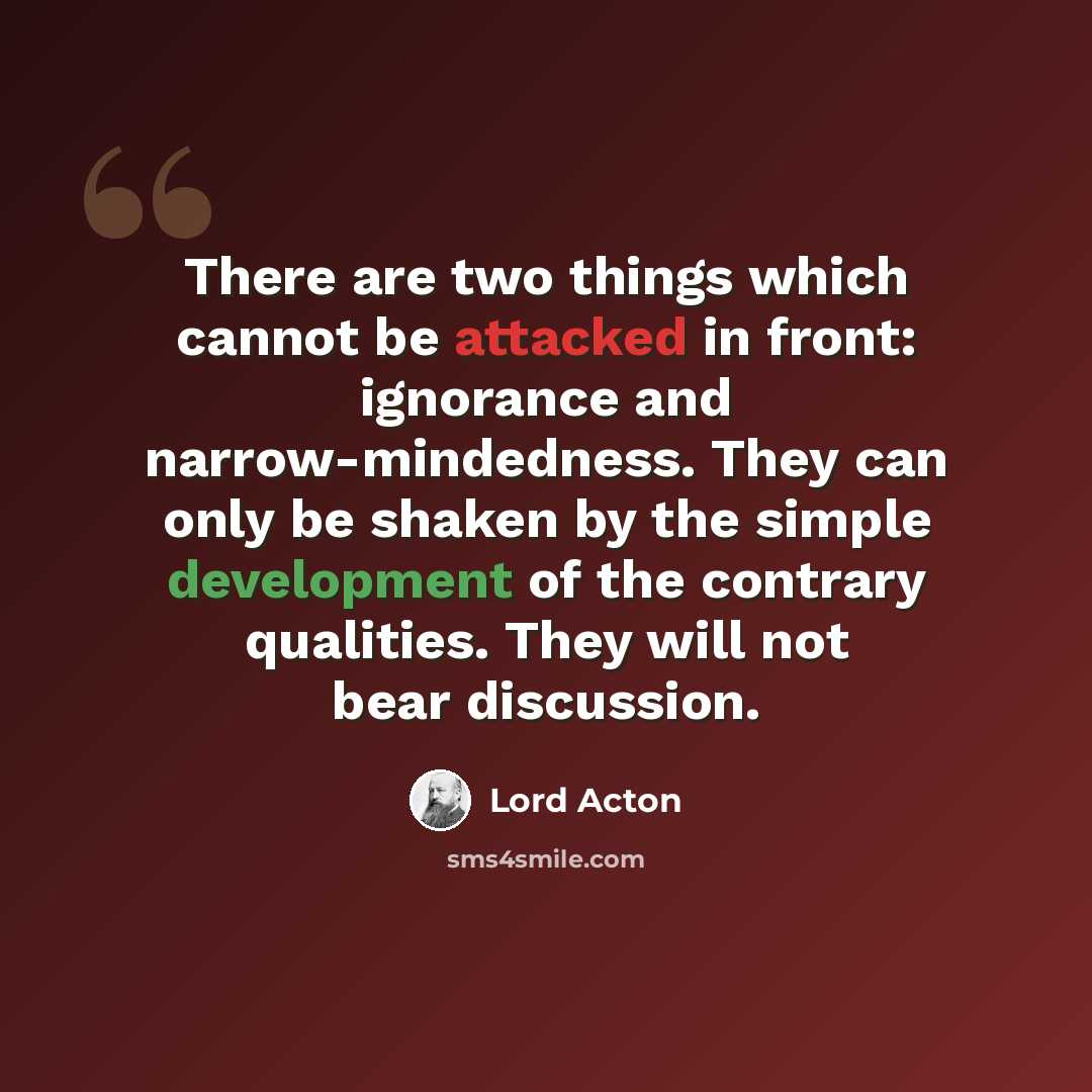 “There are two things which cannot be attacked in front: ignorance and narrow-mindedness. They can only be shaken by the simple development of the contrary qualities. They will not bear discussion.” quote by Lord Acton