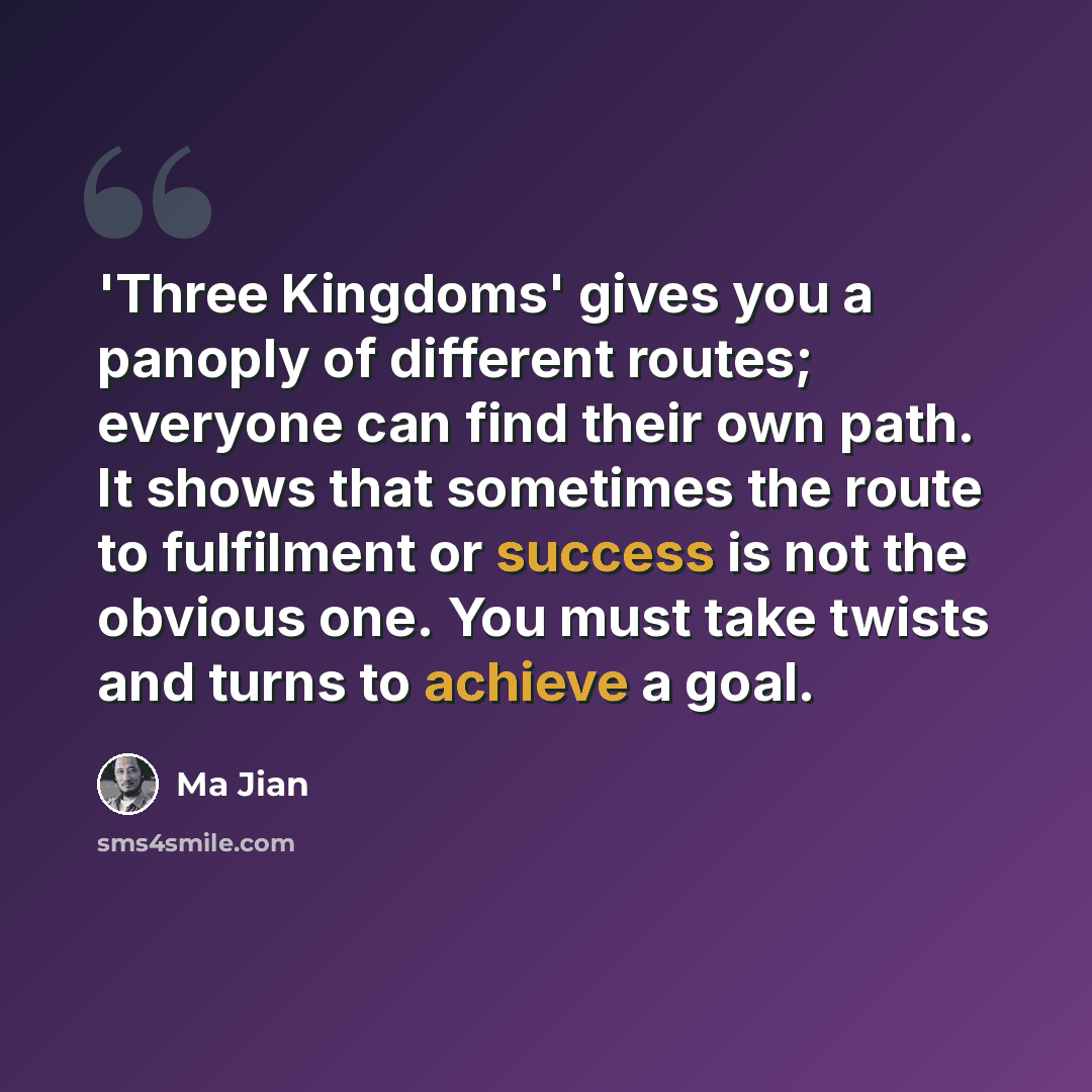 “'Three Kingdoms' gives you a panoply of different routes; everyone can find their own path. It shows that sometimes the route to fulfilment or success is not the obvious one. You must take twists and turns to achieve a goal.” quote by Ma Jian