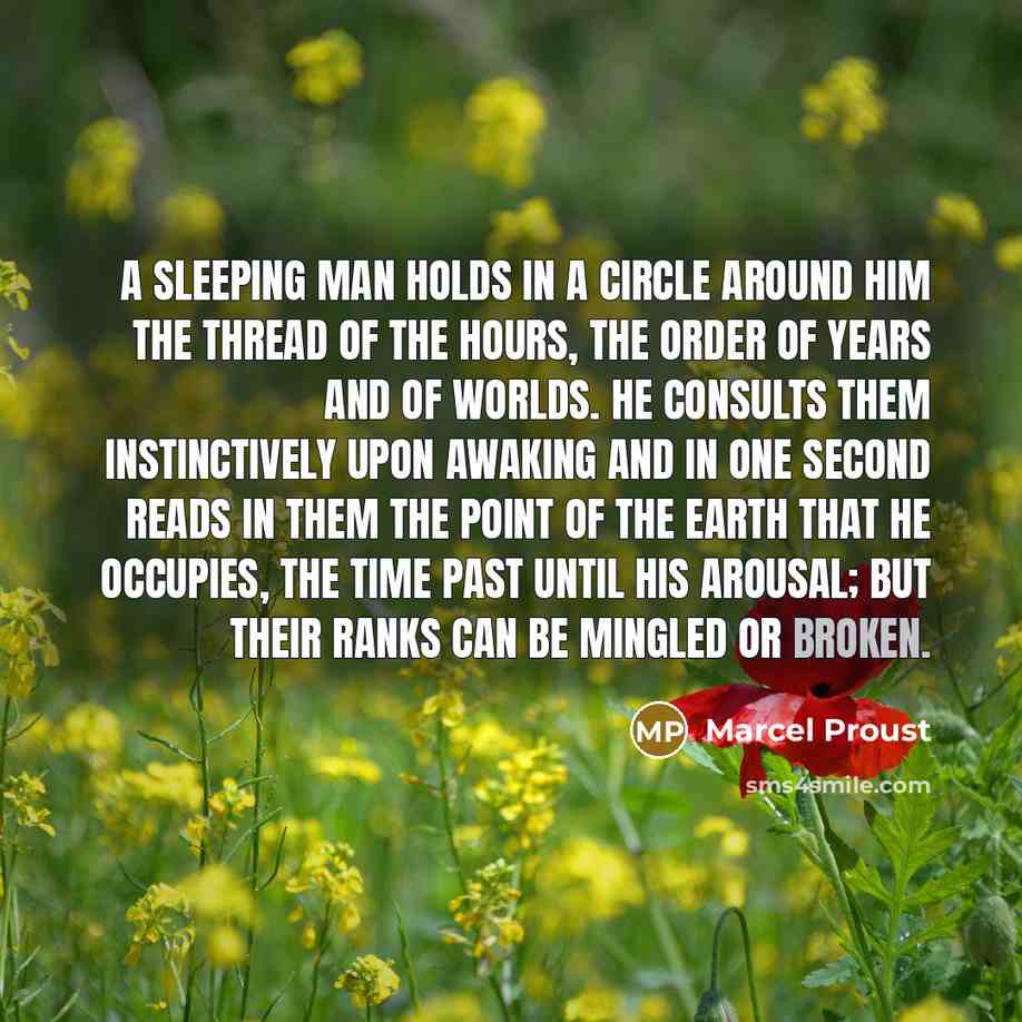 “A sleeping man holds in a circle around him the thread of the hours, the order of years and of worlds. He consults them instinctively upon awaking and in one second reads in them the point of the earth that he occupies, the time past until his arousal; but their ranks can be mingled or broken.” quote by Marcel Proust