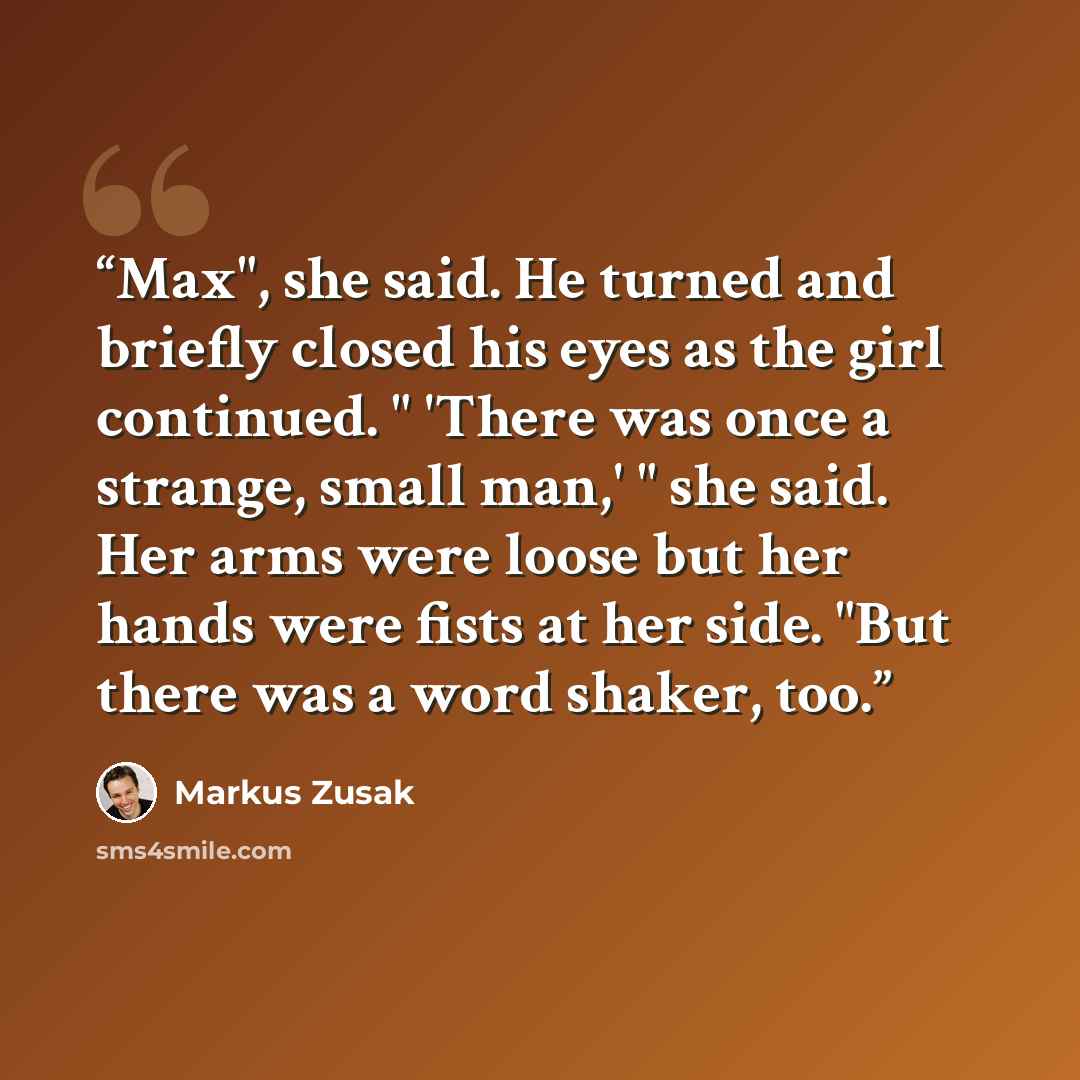 “Max", she said. He turned and briefly closed his eyes as the girl continued. " 'There was once a strange, small man,' " she said. Her arms were loose but her hands were fists at her side. "But there was a word shaker, too.” quote by Markus Zusak