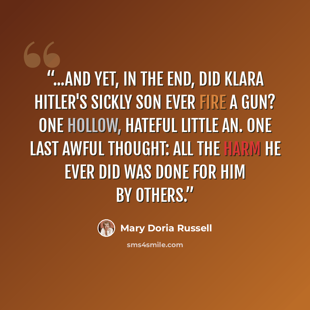 “...and yet, in the end, did Klara Hitler's sickly son ever fire a gun? One hollow, hateful little an. One last awful thought: all the harm he ever did was done for him by others.” quote by Mary Doria Russell