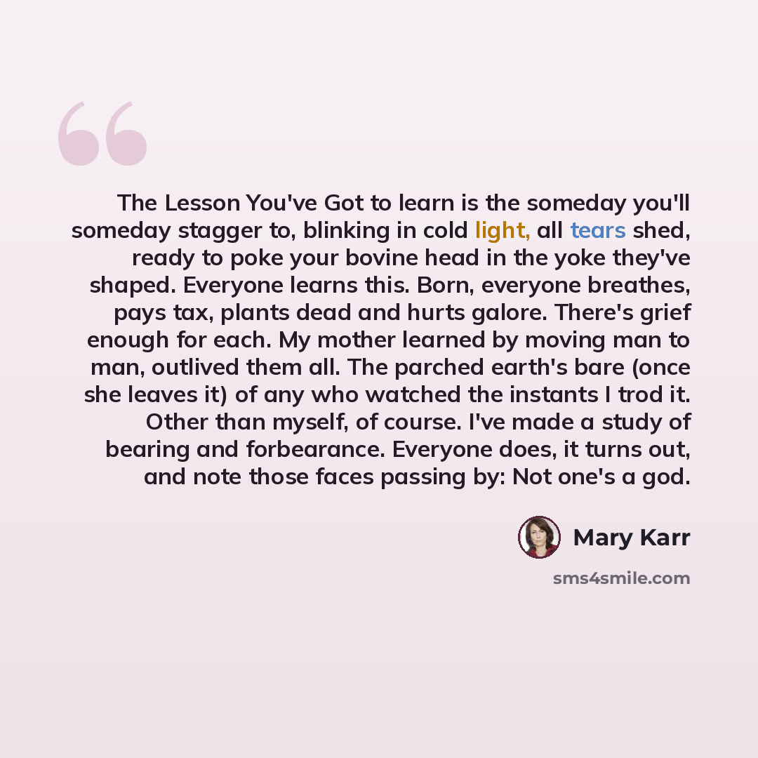“The Lesson You've Got to learn is the someday you'll someday stagger to, blinking in cold light, all tears shed, ready to poke your bovine head in the yoke they've shaped. Everyone learns this. Born, everyone breathes, pays tax, plants dead and hurts galore. There's grief enough for each. My…” quote by Mary Karr