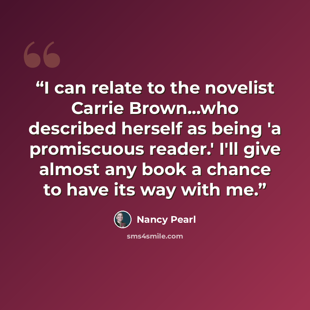 “I can relate to the novelist Carrie Brown...who described herself as being 'a promiscuous reader.' I'll give almost any book a chance to have its way with me.” quote by Nancy Pearl