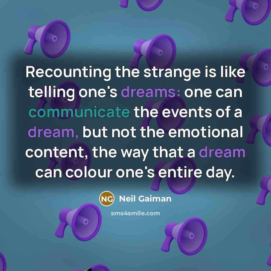 “Recounting the strange is like telling one's dreams: one can communicate the events of a dream, but not the emotional content, the way that a dream can colour one's entire day.” quote by Neil Gaiman