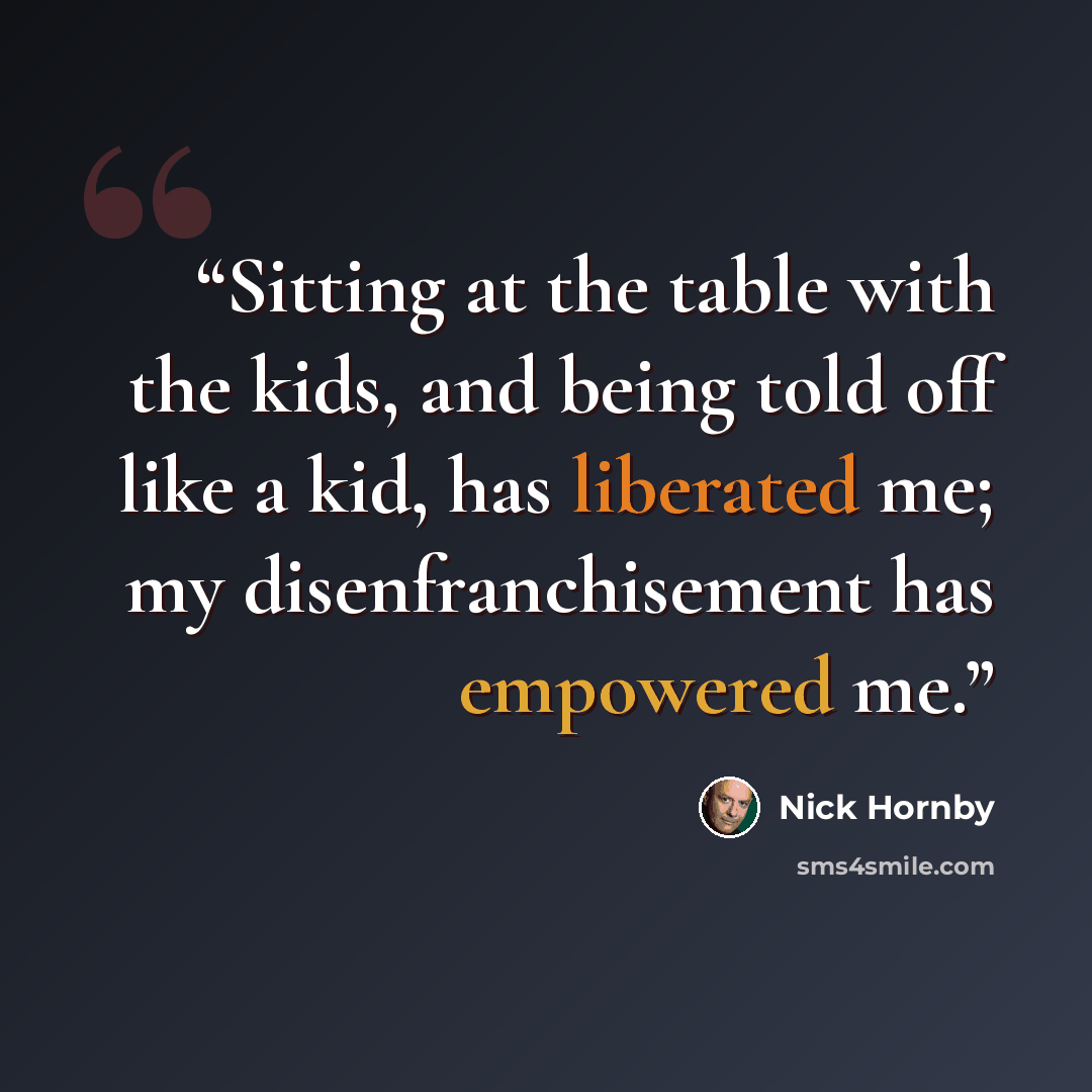“Sitting at the table with the kids, and being told off like a kid, has liberated me; my disenfranchisement has empowered me.” quote by Nick Hornby