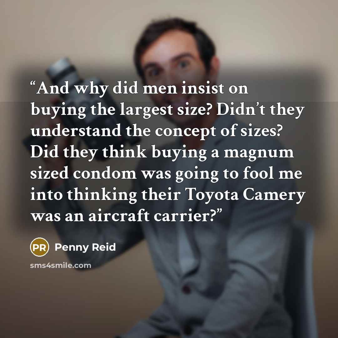 “And why did men insist on buying the largest size? Didn’t they understand the concept of sizes? Did they think buying a magnum sized condom was going to fool me into thinking their Toyota Camery was an aircraft carrier?” quote by Penny Reid