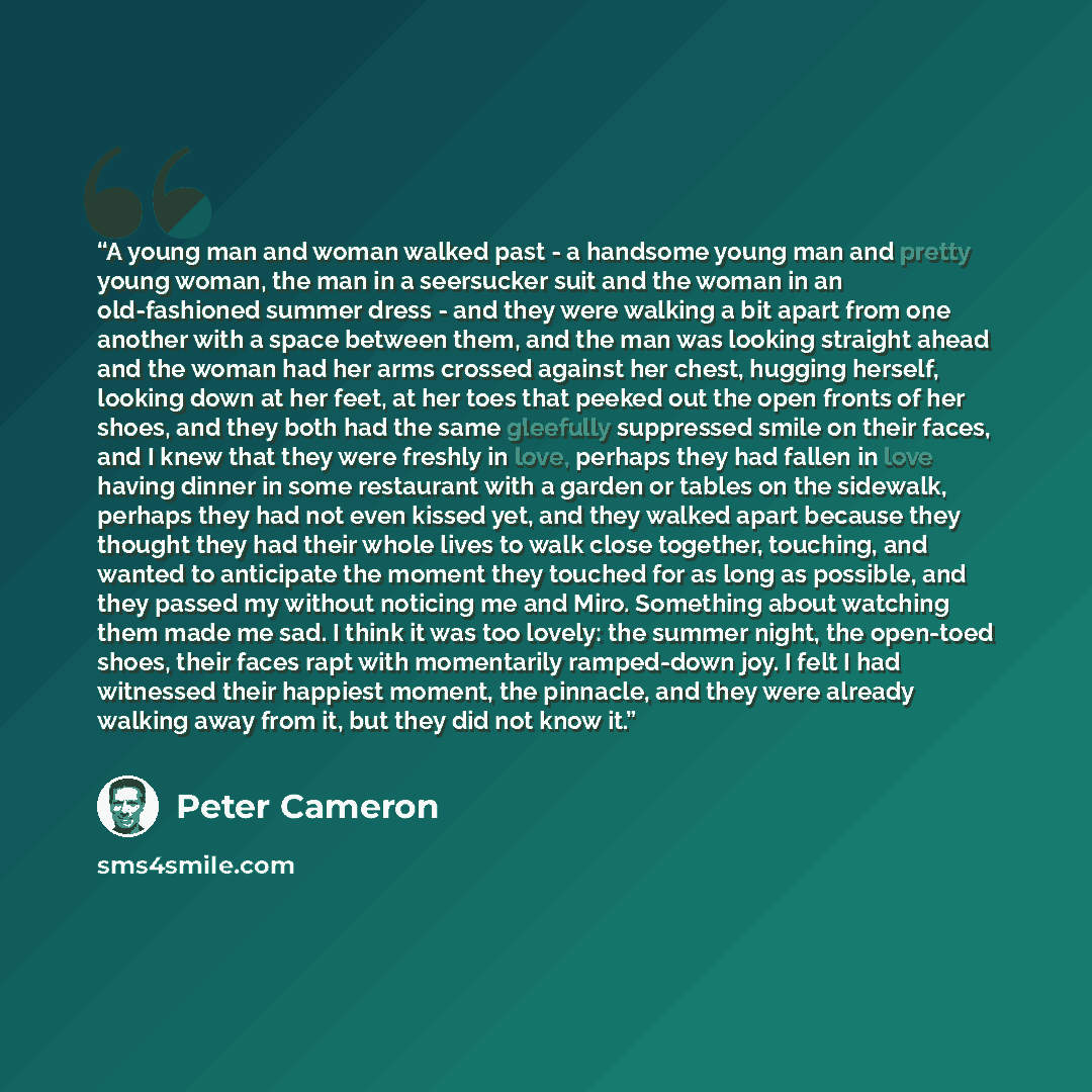 “A young man and woman walked past - a handsome young man and pretty young woman, the man in a seersucker suit and the woman in an old-fashioned summer dress - and they were walking a bit apart from one another with a space between them, and the man was looking straight ahead and the woman had her…” quote by Peter Cameron