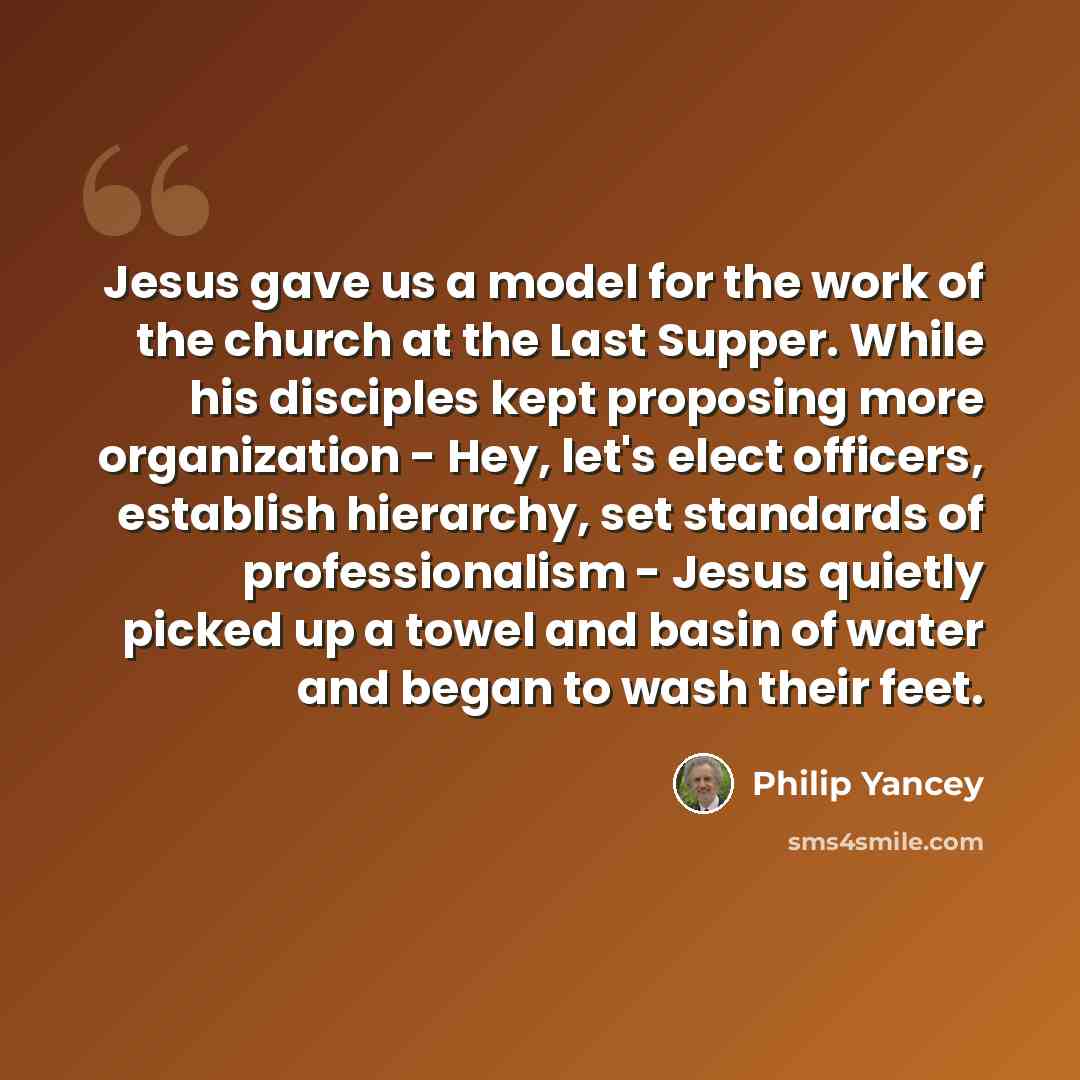 “Jesus gave us a model for the work of the church at the Last Supper. While his disciples kept proposing more organization - Hey, let's elect officers, establish hierarchy, set standards of professionalism - Jesus quietly picked up a towel and basin of water and began to wash their feet.” quote by Philip Yancey