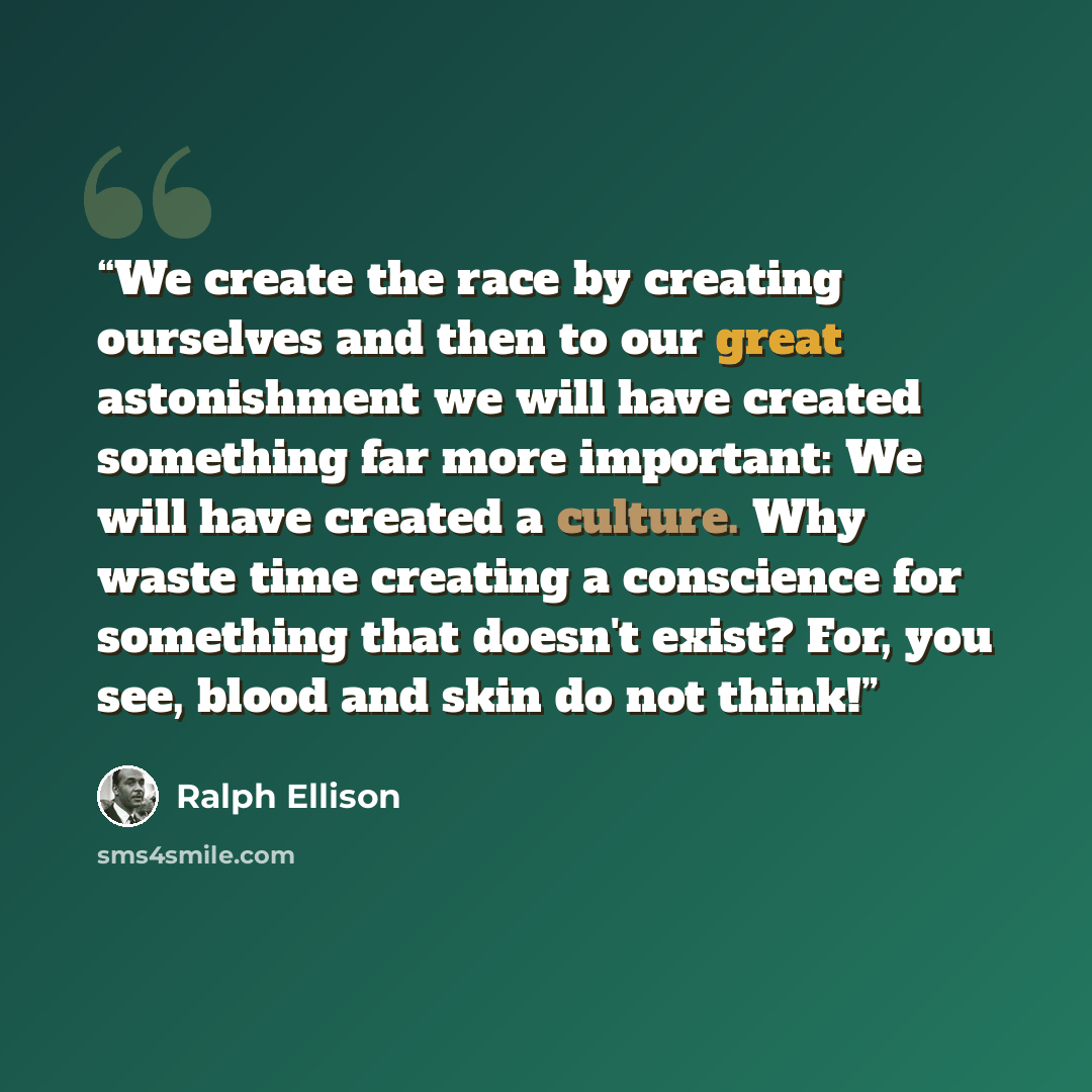“We create the race by creating ourselves and then to our great astonishment we will have created something far more important: We will have created a culture. Why waste time creating a conscience for something that doesn't exist? For, you see, blood and skin do not think!” quote by Ralph Ellison