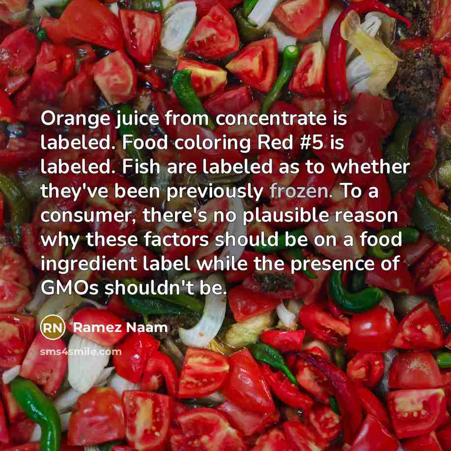 “Orange juice from concentrate is labeled. Food coloring Red #5 is labeled. Fish are labeled as to whether they've been previously frozen. To a consumer, there's no plausible reason why these factors should be on a food ingredient label while the presence of GMOs shouldn't be.” quote by Ramez Naam