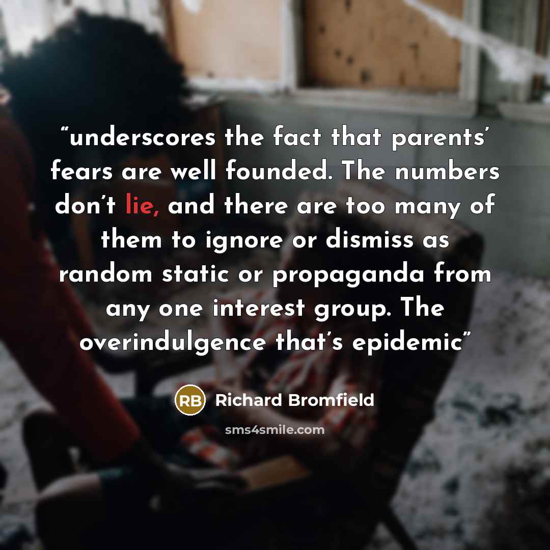 “underscores the fact that parents’ fears are well founded. The numbers don’t lie, and there are too many of them to ignore or dismiss as random static or propaganda from any one interest group. The overindulgence that’s epidemic” quote by Richard Bromfield