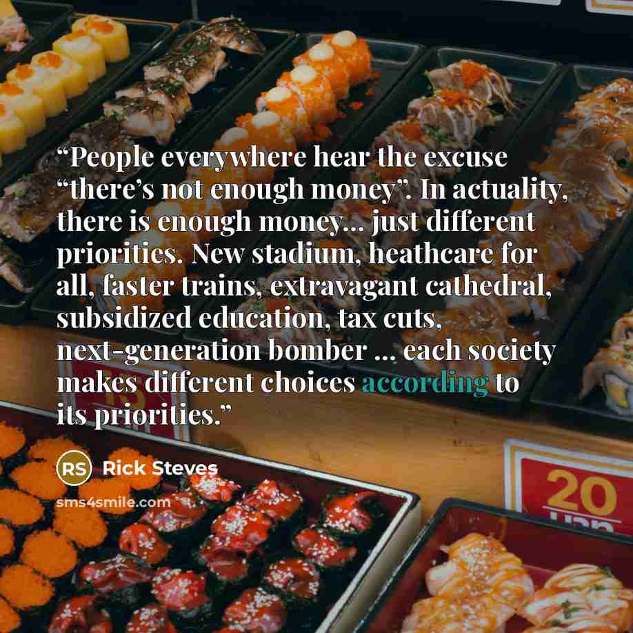 “People everywhere hear the excuse “there’s not enough money”. In actuality, there is enough money… just different priorities. New stadium, heathcare for all, faster trains, extravagant cathedral, subsidized education, tax cuts, next-generation bomber … each society makes different choices…” quote by Rick Steves