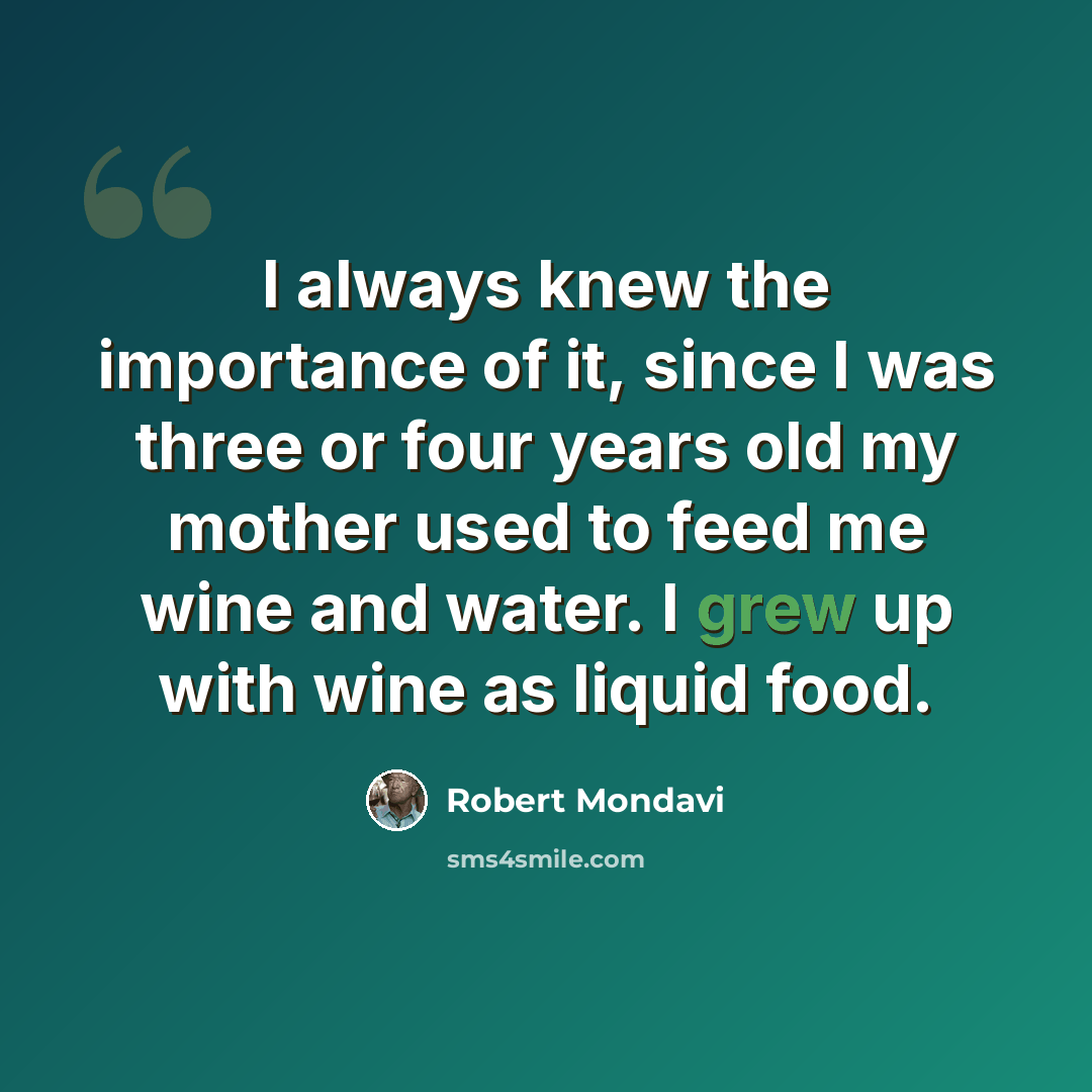 “I always knew the importance of it, since I was three or four years old my mother used to feed me wine and water. I grew up with wine as liquid food.” quote by Robert Mondavi