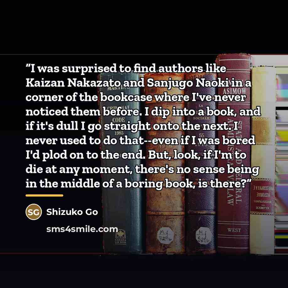 “I was surprised to find authors like Kaizan Nakazato and Sanjugo Naoki in a corner of the bookcase where I've never noticed them before. I dip into a book, and if it's dull I go straight onto the next. I never used to do that--even if I was bored I'd plod on to the end. But, look, if I'm to die at…” quote by Shizuko Go