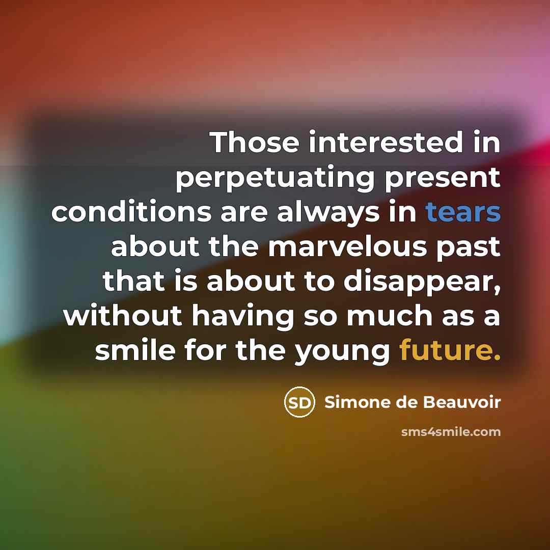 “Those interested in perpetuating present conditions are always in tears about the marvelous past that is about to disappear, without having so much as a smile for the young future.” quote by Simone de Beauvoir