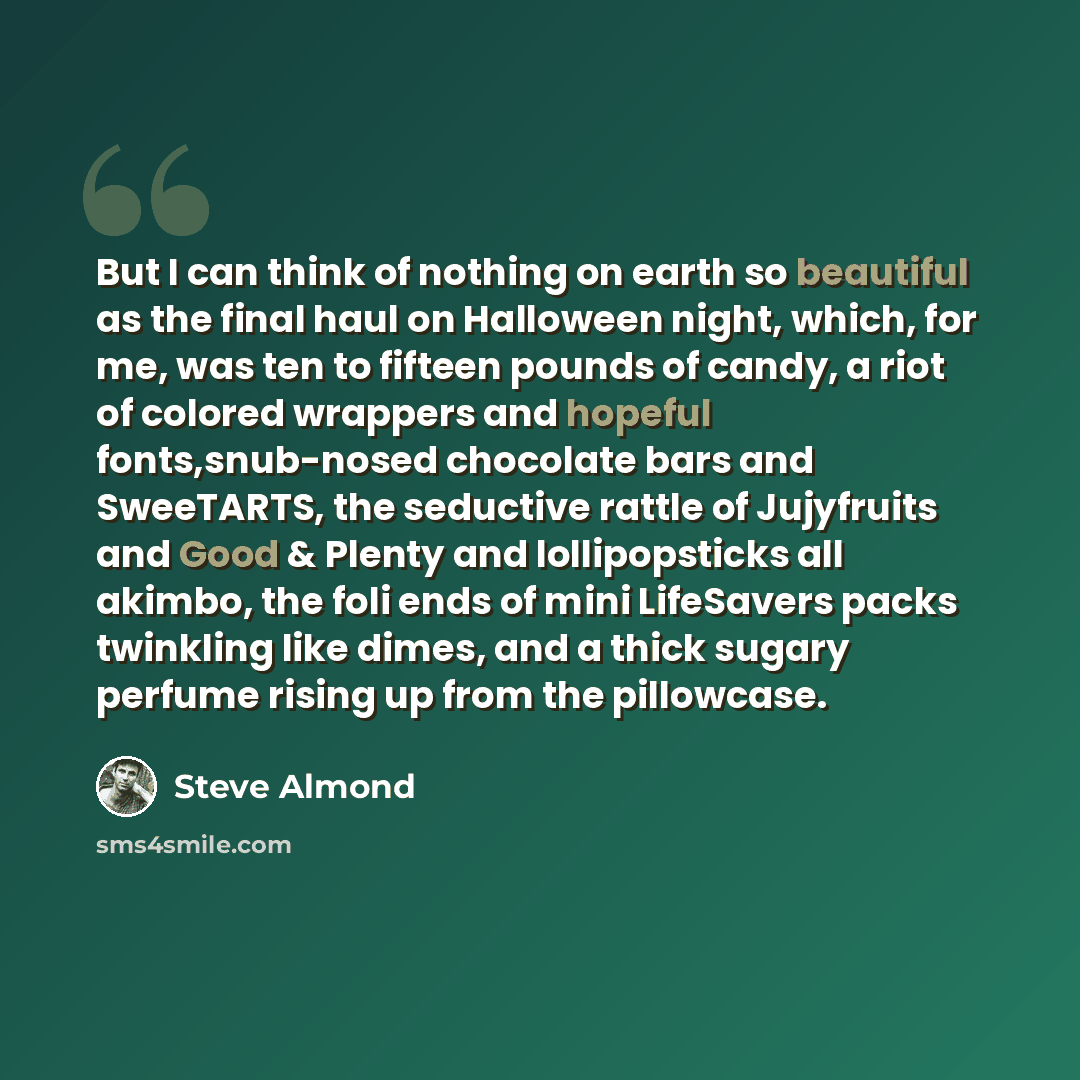 “But I can think of nothing on earth so beautiful as the final haul on Halloween night, which, for me, was ten to fifteen pounds of candy, a riot of colored wrappers and hopeful fonts,snub-nosed chocolate bars and SweeTARTS, the seductive rattle of Jujyfruits and Good & Plenty and lollipopsticks…” quote by Steve Almond