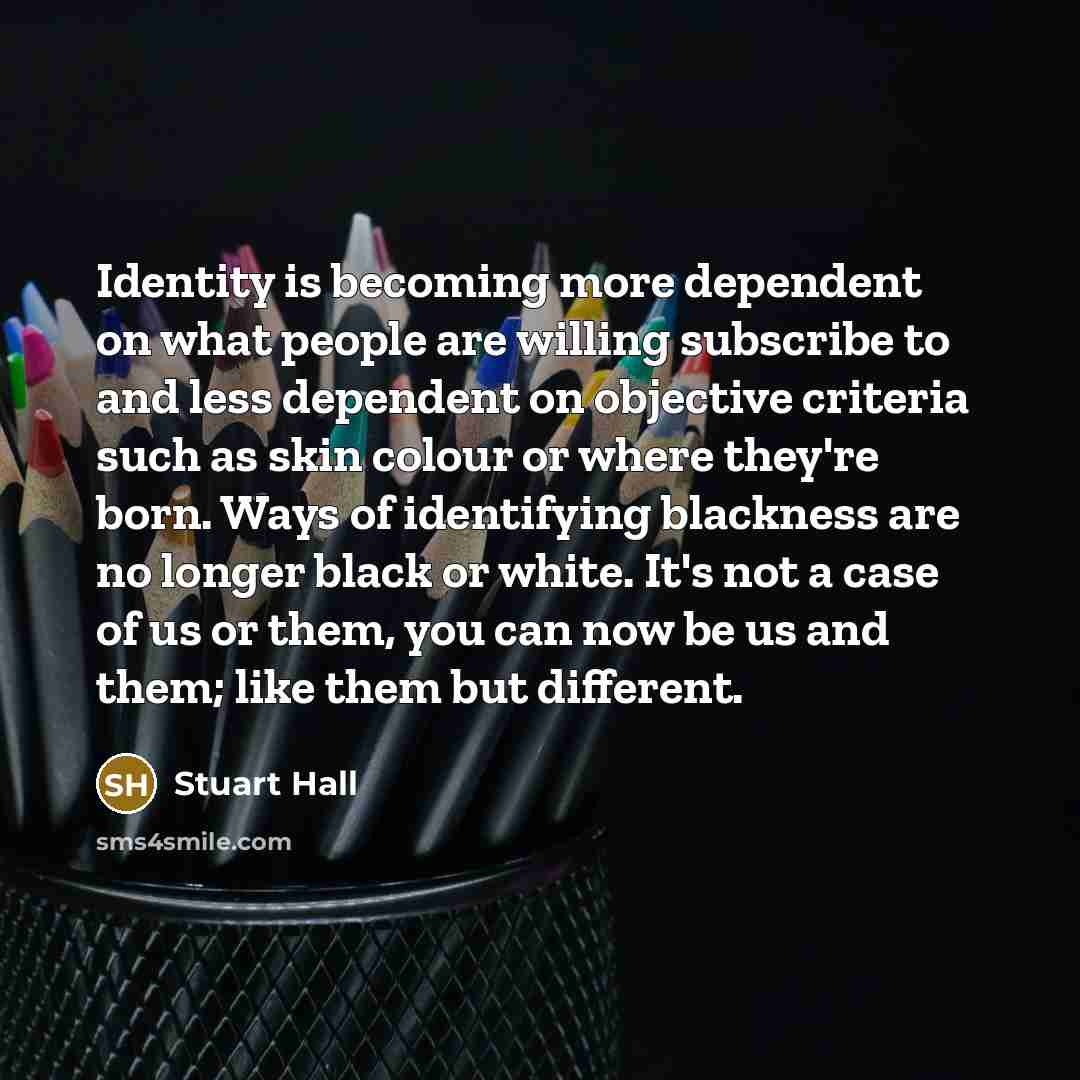 “Identity is becoming more dependent on what people are willing subscribe to and less dependent on objective criteria such as skin colour or where they're born. Ways of identifying blackness are no longer black or white. It's not a case of us or them, you can now be us and them; like them but…” quote by Stuart Hall