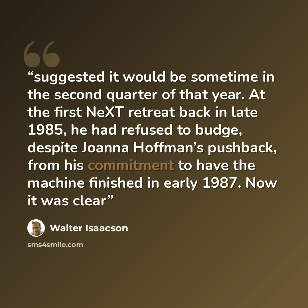 “suggested it would be sometime in the second quarter of that year. At the first NeXT retreat back in late 1985, he had refused to budge, despite Joanna Hoffman’s pushback, from his commitment to have the machine finished in early 1987. Now it was clear” quote by Walter Isaacson