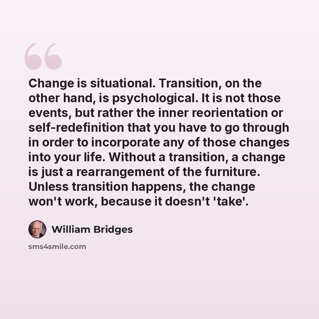 “Change is situational. Transition, on the other hand, is psychological. It is not those events, but rather the inner reorientation or self-redefinition that you have to go through in order to incorporate any of those changes into your life. Without a transition, a change is just a rearrangement of…” quote by William Bridges