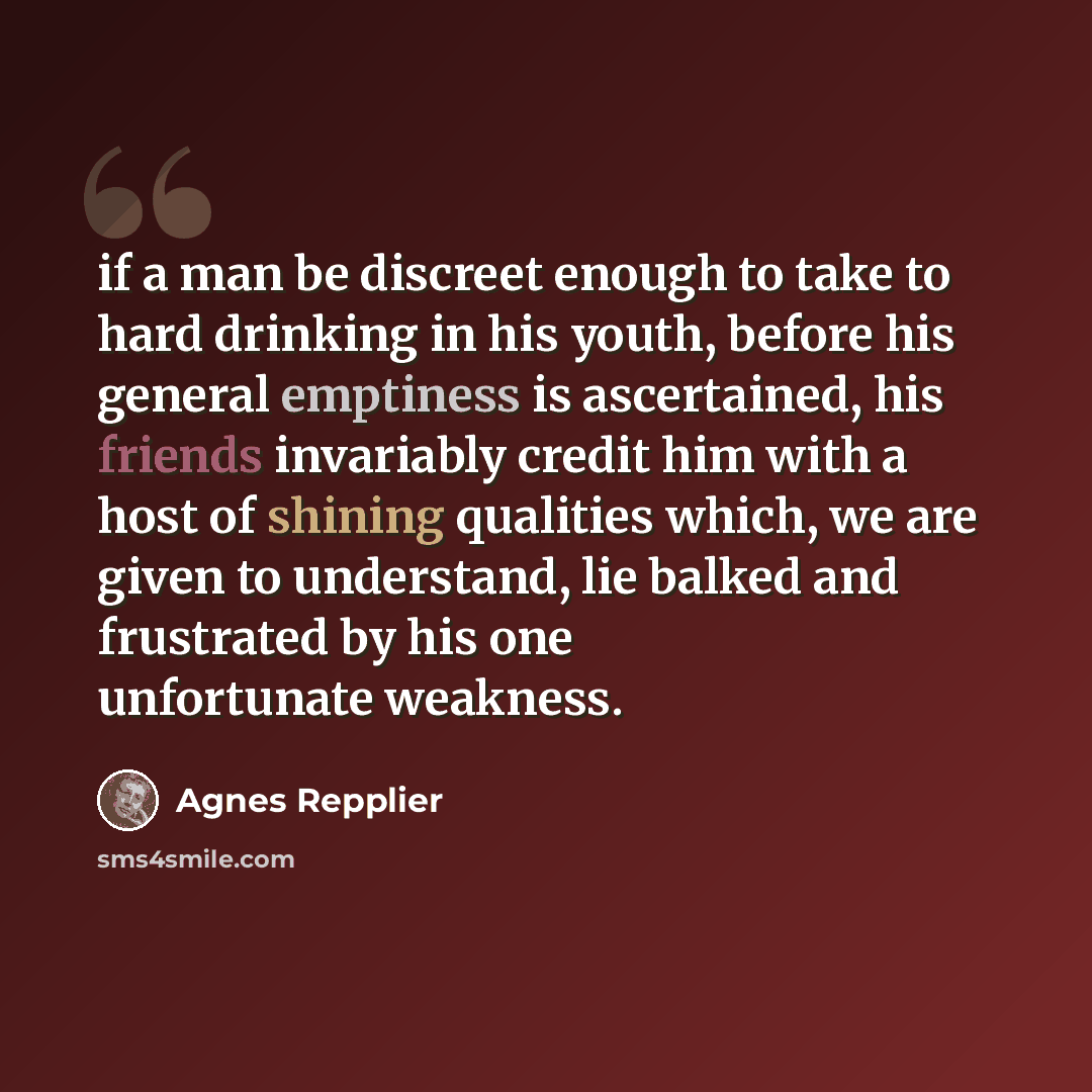 “if a man be discreet enough to take to hard drinking in his youth, before his general emptiness is ascertained, his friends invariably credit him with a host of shining qualities which, we are given to understand, lie balked and frustrated by his one unfortunate weakness.” quote by Agnes Repplier