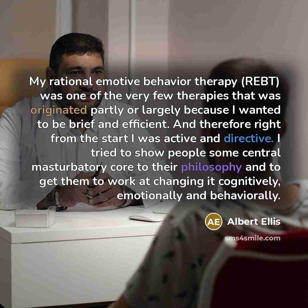 “My rational emotive behavior therapy (REBT) was one of the very few therapies that was originated partly or largely because I wanted to be brief and efficient. And therefore right from the start I was active and directive. I tried to show people some central masturbatory core to their philosophy…” quote by Albert Ellis
