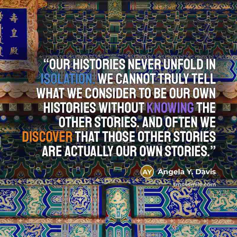 “Our histories never unfold in isolation. We cannot truly tell what we consider to be our own histories without knowing the other stories. And often we discover that those other stories are actually our own stories.” quote by Angela Y. Davis