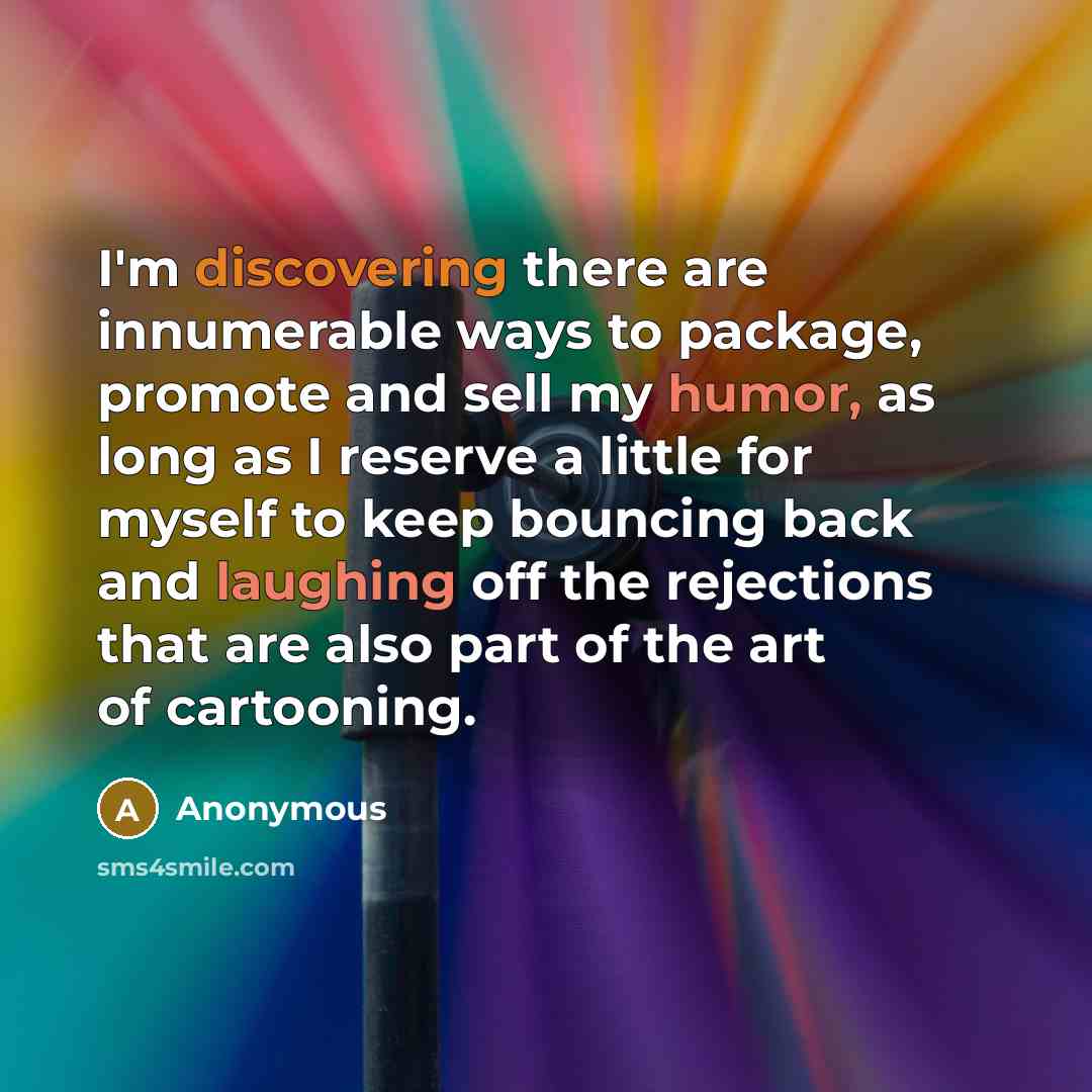 “I'm discovering there are innumerable ways to package, promote and sell my humor, as long as I reserve a little for myself to keep bouncing back and laughing off the rejections that are also part of the art of cartooning.” quote by Anonymous
