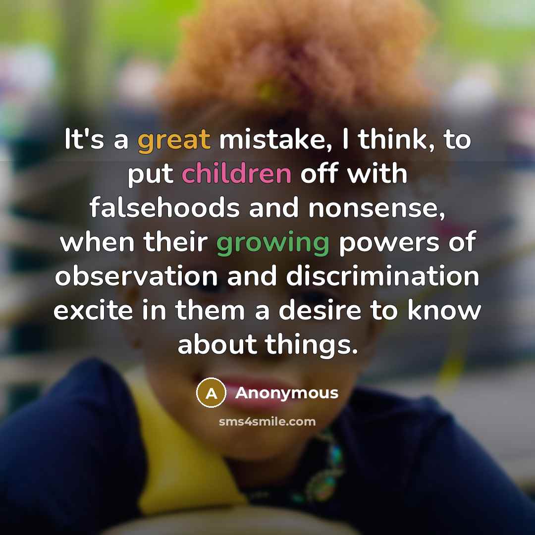“It's a great mistake, I think, to put children off with falsehoods and nonsense, when their growing powers of observation and discrimination excite in them a desire to know about things.” quote by Anonymous