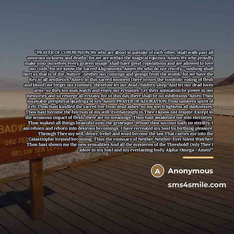 “PRAYER OF COMMUNION We who are about to partake of each other, shall walk past all amorous sickness and deaths, for we are within the magical equinox. Amen We who proudly make unto ourselves every graven image, shall have great copulations and are allowed to love our Gods, for we know the Sacred…” quote by Anonymous
