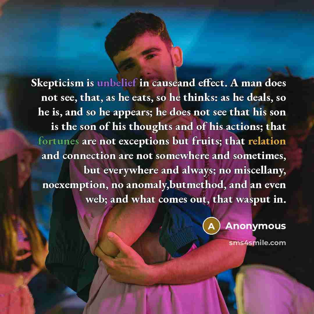 “Skepticism is unbelief in causeand effect. A man does not see, that, as he eats, so he thinks: as he deals, so he is, and so he appears; he does not see that his son is the son of his thoughts and of his actions; that fortunes are not exceptions but fruits; that relation and connection are not…” quote by Anonymous