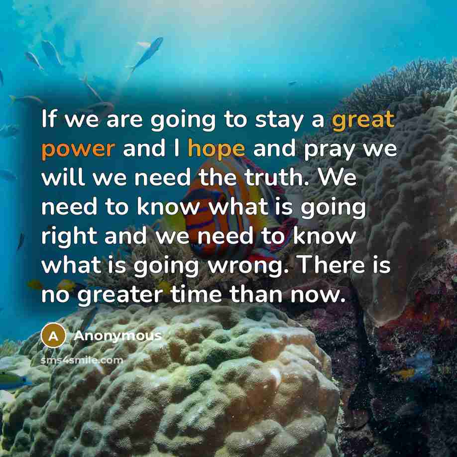 “If we are going to stay a great power and I hope and pray we will we need the truth. We need to know what is going right and we need to know what is going wrong. There is no greater time than now.” quote by Anonymous