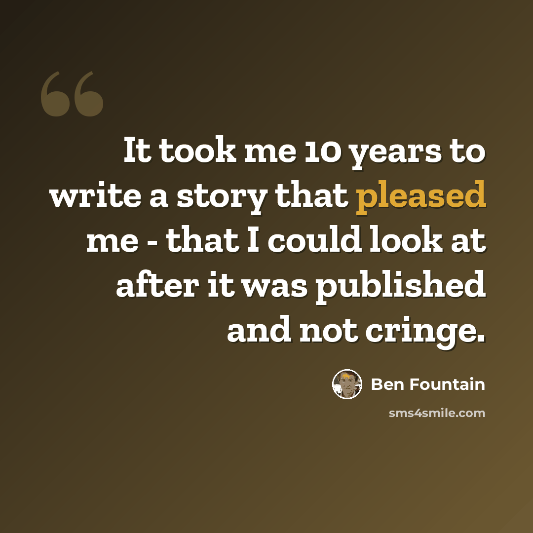 “It took me 10 years to write a story that pleased me - that I could look at after it was published and not cringe.” quote by Ben Fountain
