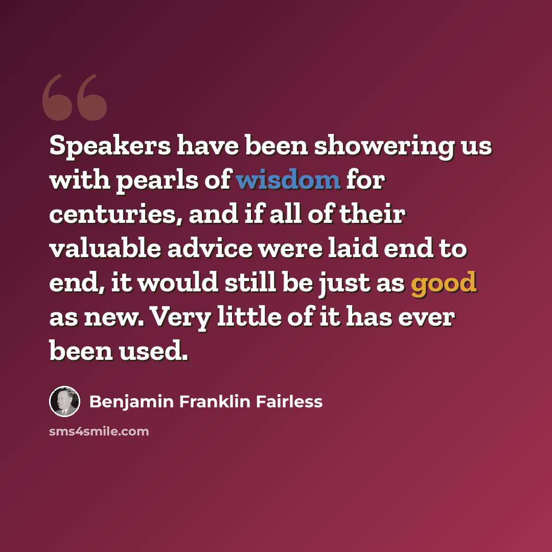 “Speakers have been showering us with pearls of wisdom for centuries, and if all of their valuable advice were laid end to end, it would still be just as good as new. Very little of it has ever been used.” quote by Benjamin Franklin Fairless