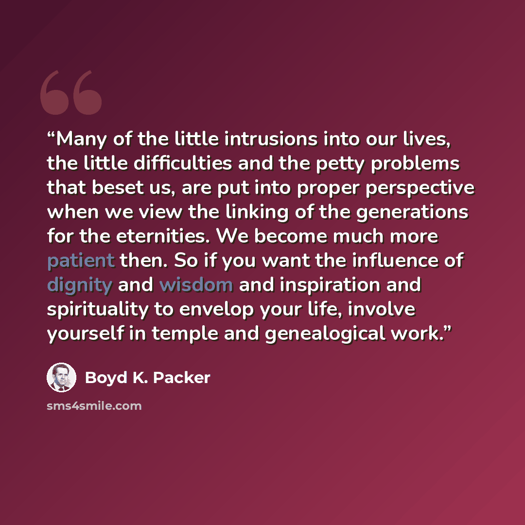 “Many of the little intrusions into our lives, the little difficulties and the petty problems that beset us, are put into proper perspective when we view the linking of the generations for the eternities. We become much more patient then. So if you want the influence of dignity and wisdom and…” quote by Boyd K. Packer