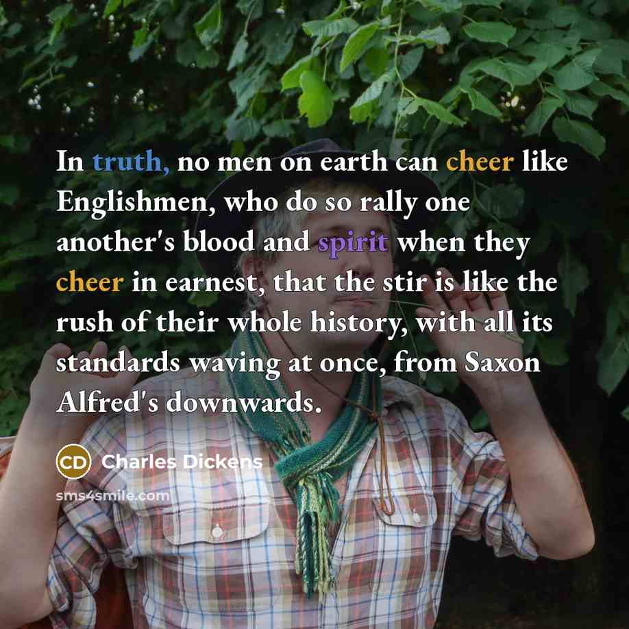 “In truth, no men on earth can cheer like Englishmen, who do so rally one another's blood and spirit when they cheer in earnest, that the stir is like the rush of their whole history, with all its standards waving at once, from Saxon Alfred's downwards.” quote by Charles Dickens