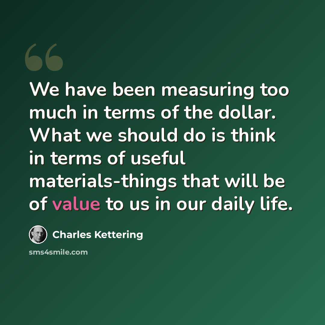 “We have been measuring too much in terms of the dollar. What we should do is think in terms of useful materials-things that will be of value to us in our daily life.” quote by Charles Kettering