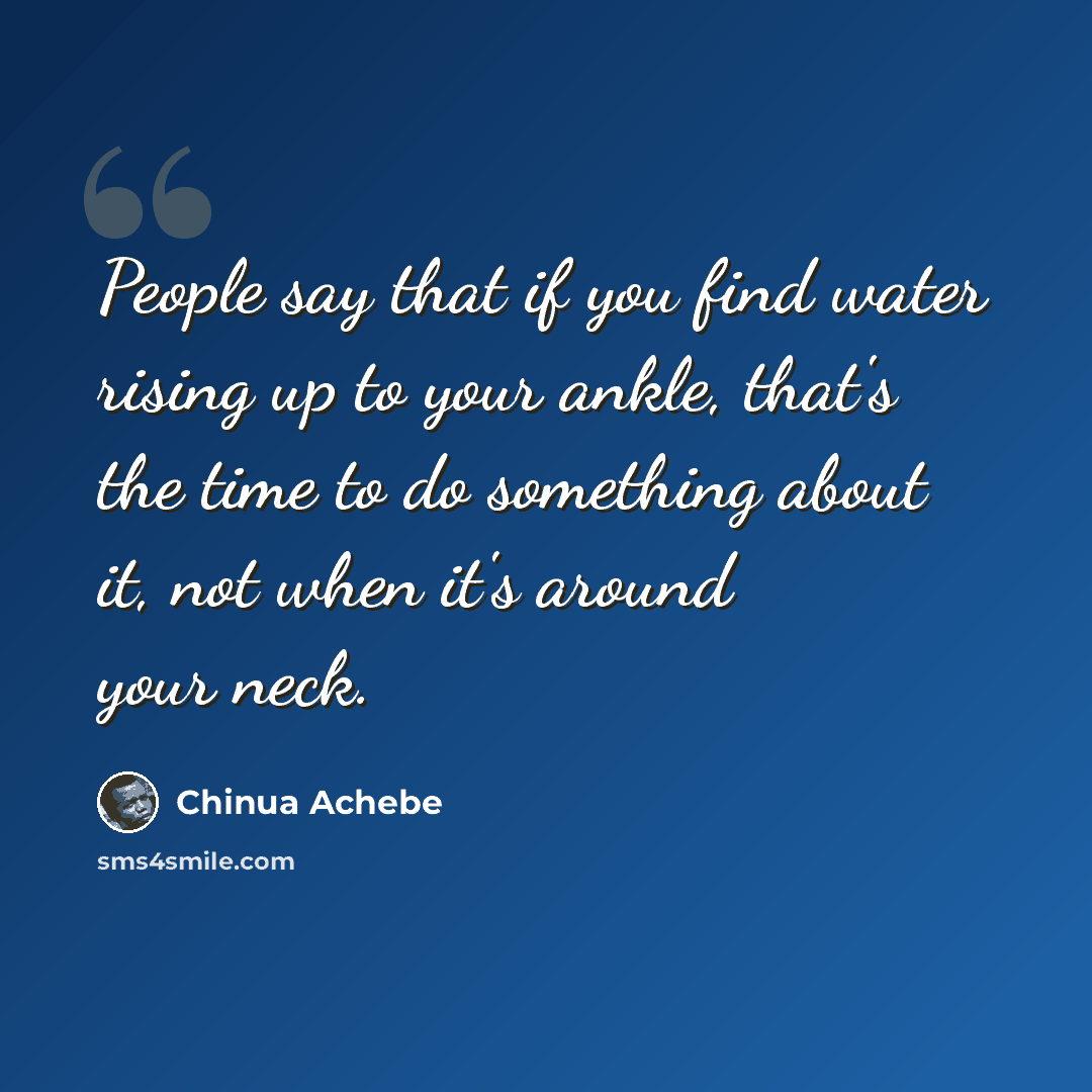 “People say that if you find water rising up to your ankle, that's the time to do something about it, not when it's around your neck.” quote by Chinua Achebe