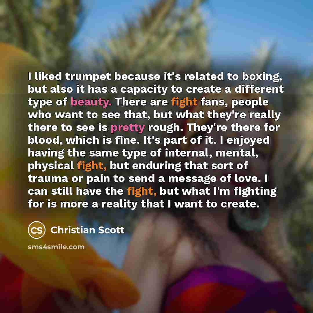 “I liked trumpet because it's related to boxing, but also it has a capacity to create a different type of beauty. There are fight fans, people who want to see that, but what they're really there to see is pretty rough. They're there for blood, which is fine. It's part of it. I enjoyed having the…” quote by Christian Scott