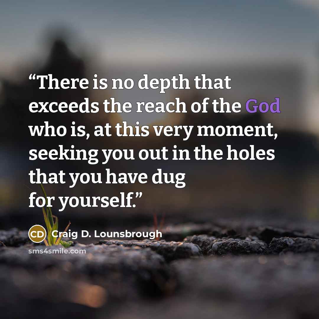 “There is no depth that exceeds the reach of the God who is, at this very moment, seeking you out in the holes that you have dug for yourself.” quote by Craig D. Lounsbrough