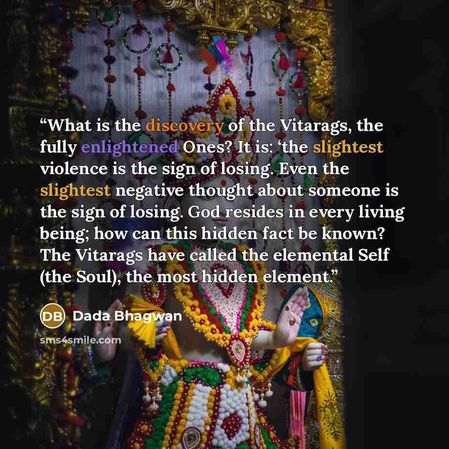 “What is the discovery of the Vitarags, the fully enlightened Ones? It is: ‘the slightest violence is the sign of losing. Even the slightest negative thought about someone is the sign of losing. God resides in every living being; how can this hidden fact be known? The Vitarags have called the…” quote by Dada Bhagwan