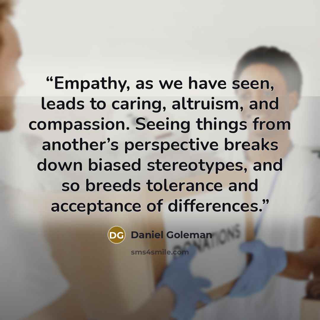 “Empathy, as we have seen, leads to caring, altruism, and compassion. Seeing things from another’s perspective breaks down biased stereotypes, and so breeds tolerance and acceptance of differences.” quote by Daniel Goleman