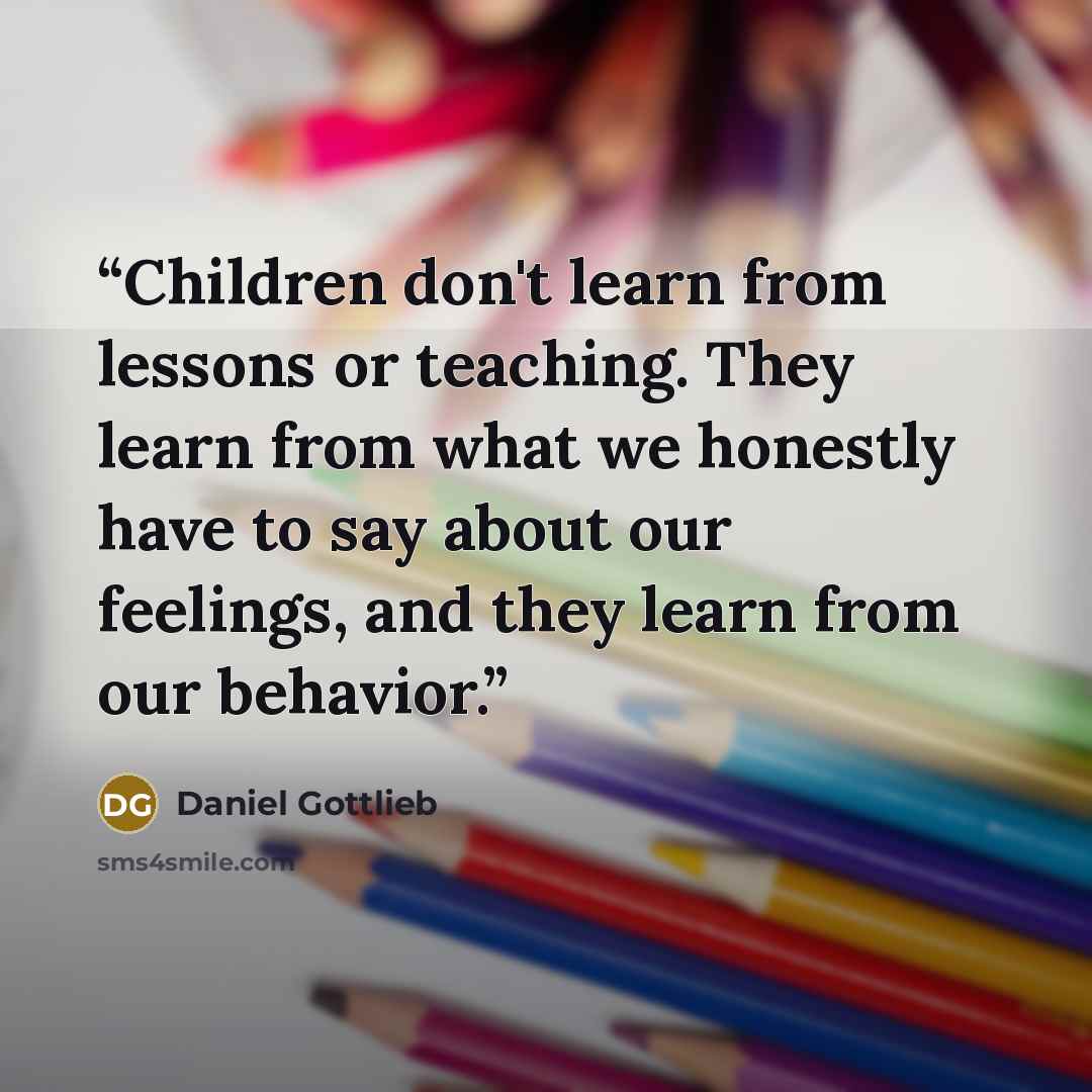 “Children don't learn from lessons or teaching. They learn from what we honestly have to say about our feelings, and they learn from our behavior.” quote by Daniel Gottlieb