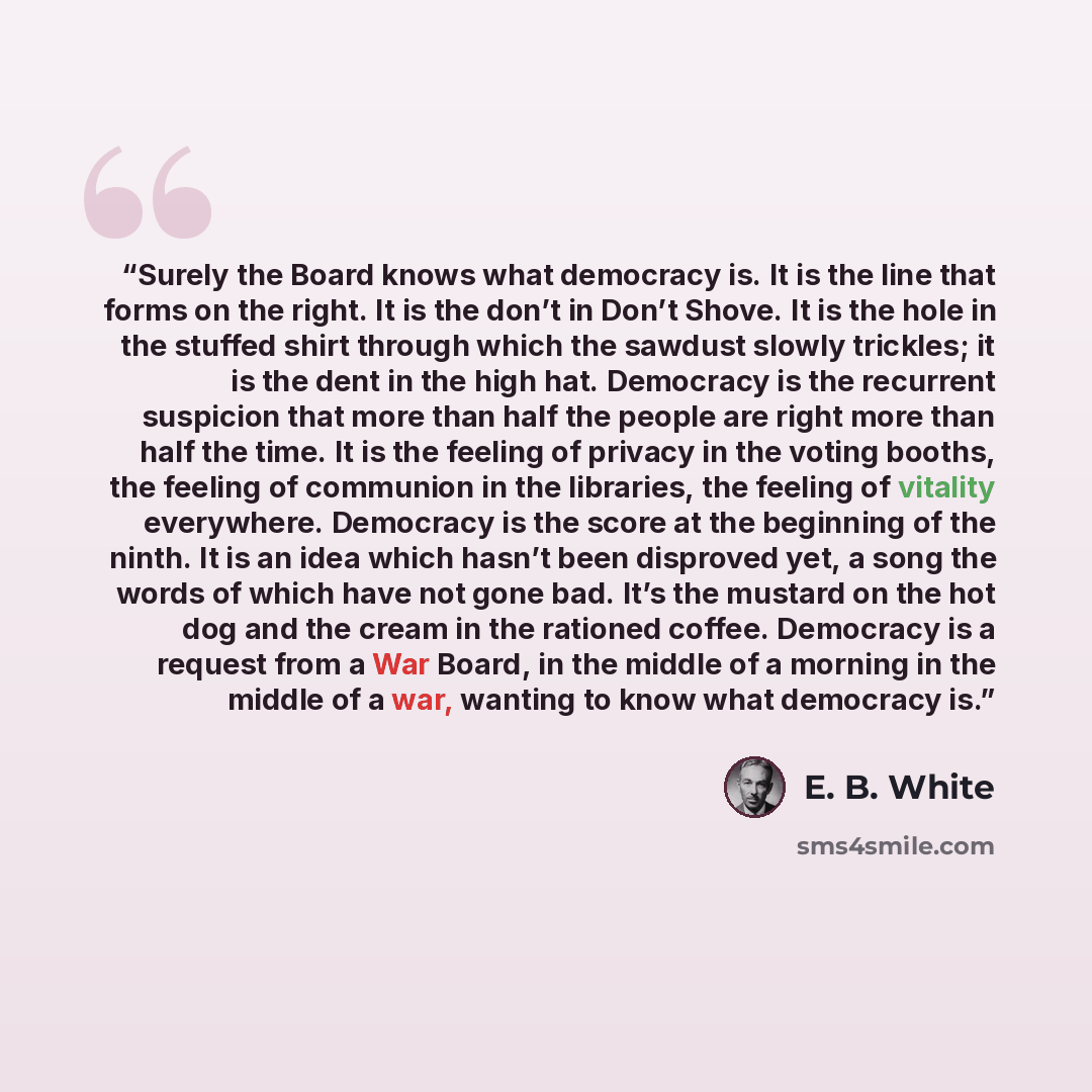 “Surely the Board knows what democracy is. It is the line that forms on the right. It is the don’t in Don’t Shove. It is the hole in the stuffed shirt through which the sawdust slowly trickles; it is the dent in the high hat. Democracy is the recurrent suspicion that more than half the people are…” quote by E. B. White
