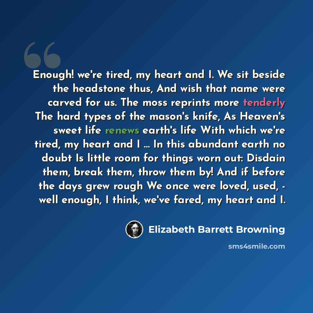 “Enough! we're tired, my heart and I. We sit beside the headstone thus, And wish that name were carved for us. The moss reprints more tenderly The hard types of the mason's knife, As Heaven's sweet life renews earth's life With which we're tired, my heart and I … In this abundant earth no doubt Is…” quote by Elizabeth Barrett Browning