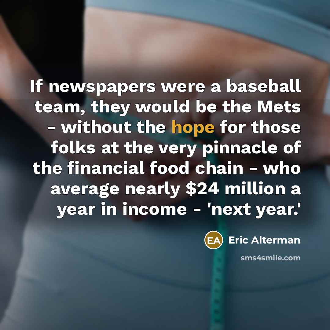 “If newspapers were a baseball team, they would be the Mets - without the hope for those folks at the very pinnacle of the financial food chain - who average nearly $24 million a year in income - 'next year.'” quote by Eric Alterman