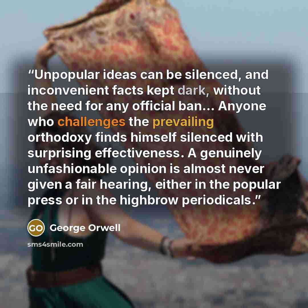 “Unpopular ideas can be silenced, and inconvenient facts kept dark, without the need for any official ban... Anyone who challenges the prevailing orthodoxy finds himself silenced with surprising effectiveness. A genuinely unfashionable opinion is almost never given a fair hearing, either in the…” quote by George Orwell