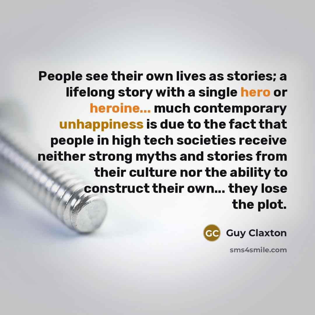 “People see their own lives as stories; a lifelong story with a single hero or heroine... much contemporary unhappiness is due to the fact that people in high tech societies receive neither strong myths and stories from their culture nor the ability to construct their own... they lose the plot.” quote by Guy Claxton