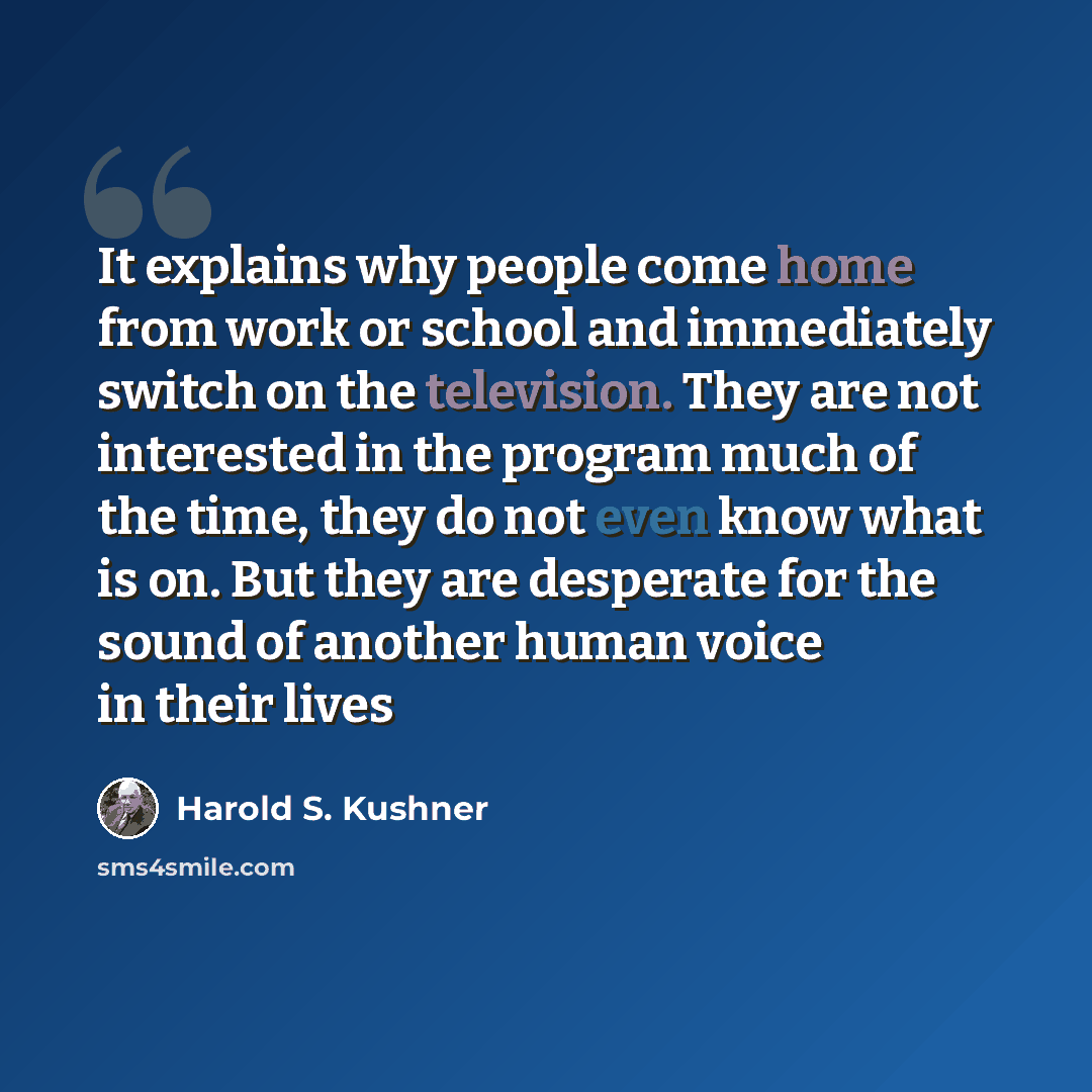 “It explains why people come home from work or school and immediately switch on the television. They are not interested in the program much of the time, they do not even know what is on. But they are desperate for the sound of another human voice in their lives” quote by Harold S. Kushner