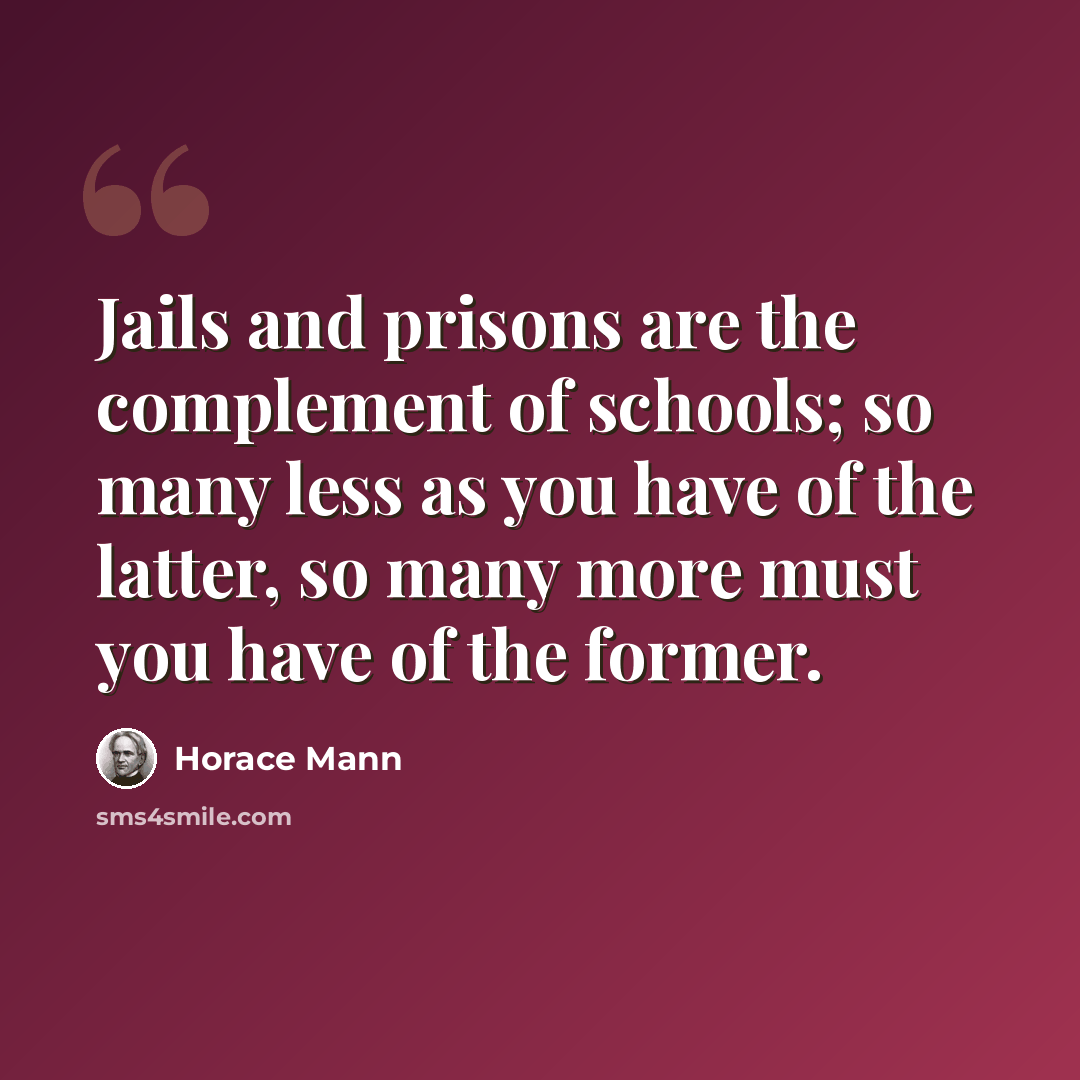 “Jails and prisons are the complement of schools; so many less as you have of the latter, so many more must you have of the former.” quote by Horace Mann